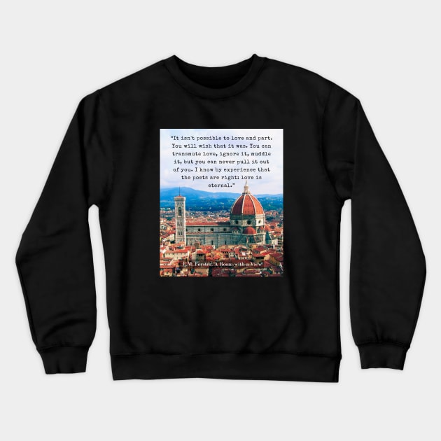 E.M. Forster quote: “It isn't possible to love and part. You will wish that it was. You can transmute love, ignore it, muddle it, but you can never pull it out of you. I know by experience that the poets are right: love is eternal.” Crewneck Sweatshirt by artbleed